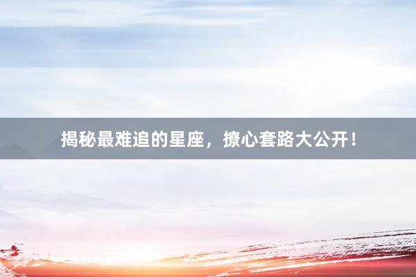 揭秘最难追的星座，撩心套路大公开！
