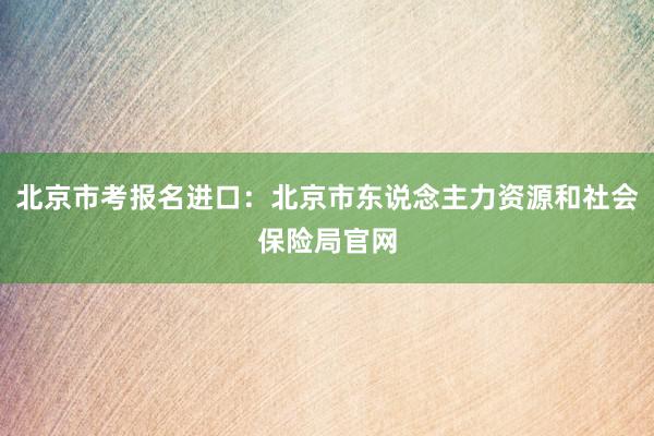 北京市考报名进口：北京市东说念主力资源和社会保险局官网